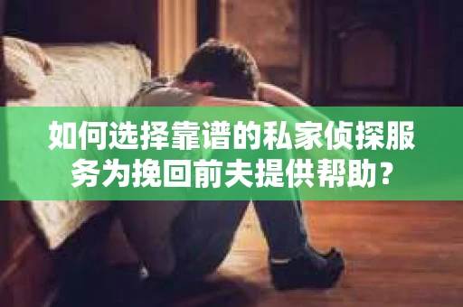 如何选择靠谱的私家侦探服务为挽回前夫提供帮助？
