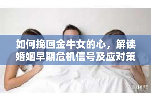 如何挽回金牛女的心，解读婚姻早期危机信号及应对策略