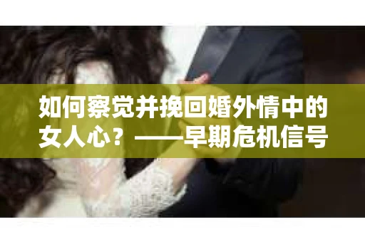 如何察觉并挽回婚外情中的女人心？——早期危机信号与干预策略