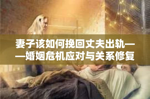 妻子该如何挽回丈夫出轨——婚姻危机应对与关系修复全攻略