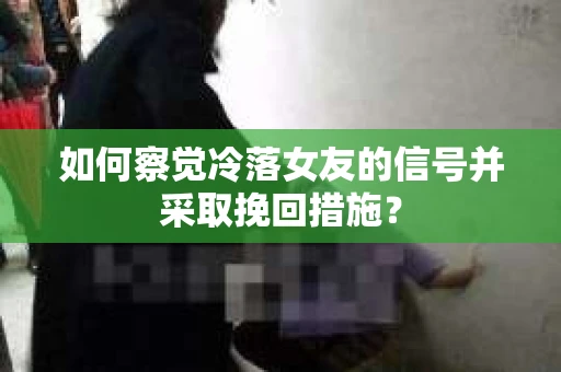如何察觉冷落女友的信号并采取挽回措施？