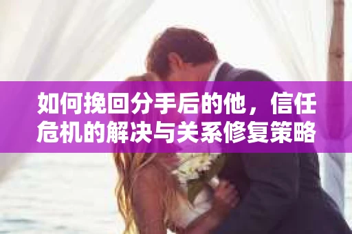 如何挽回分手后的他，信任危机的解决与关系修复策略