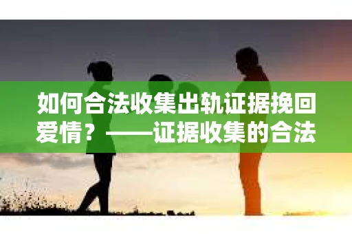 如何合法收集出轨证据挽回爱情?——证据收集的合法性与有效性解析 如何合法收集出轨证据挽回爱情?——证据收集的合法性与有效性解析