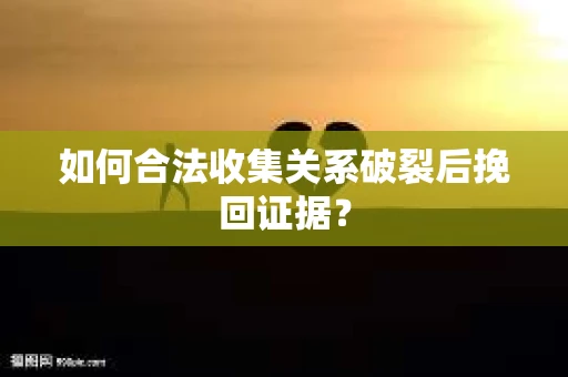 如何合法收集关系破裂后挽回证据？