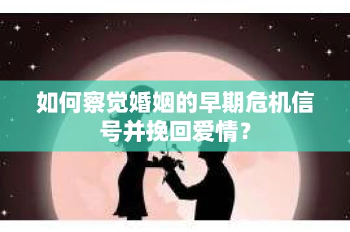 如何察觉婚姻的早期危机信号并挽回爱情？