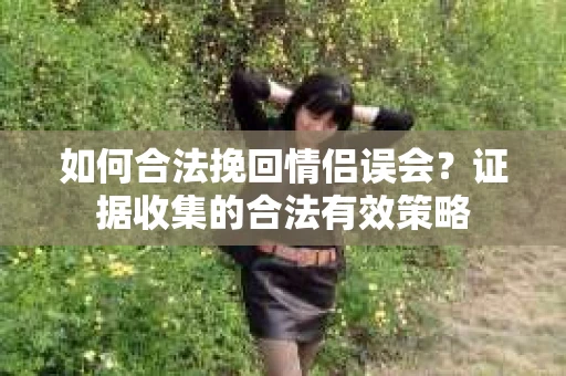 如何合法挽回情侣误会?证据收集的合法有效策略 如何合法挽回情侣误会?证据收集的合法有效策略