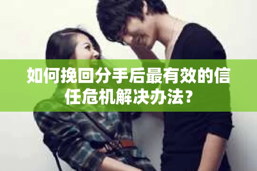 如何挽回分手后最有效的信任危机解决办法？