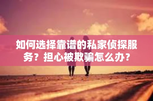 如何选择靠谱的私家侦探服务？担心被欺骗怎么办？