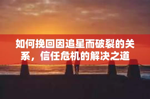 如何挽回因追星而破裂的关系，信任危机的解决之道