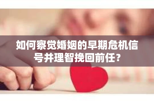 如何察觉婚姻的早期危机信号并理智挽回前任？