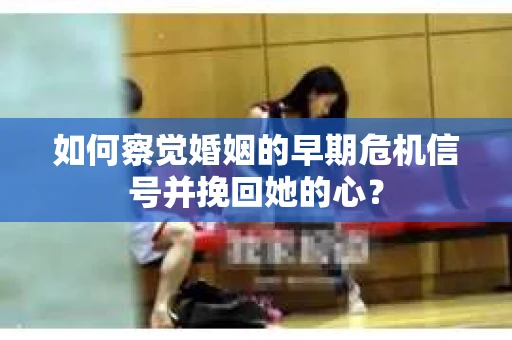 如何察觉婚姻的早期危机信号并挽回她的心？