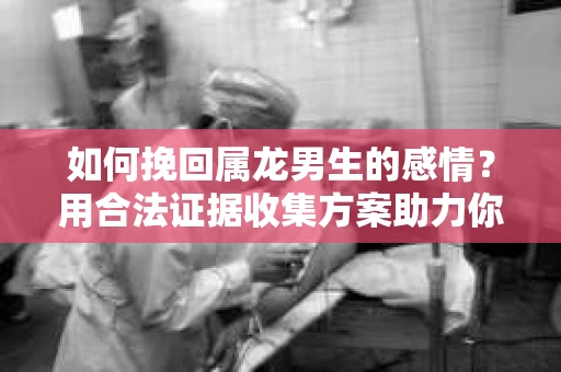 如何挽回属龙男生的感情？用合法证据收集方案助力你的努力？