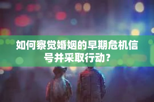 如何察觉婚姻的早期危机信号并采取行动？