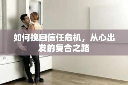 如何挽回信任危机,从心出发的复合之路 如何挽回信任危机,从心出发的复合之路
