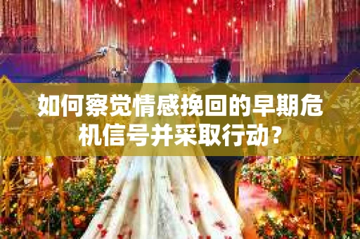 如何察觉情感挽回的早期危机信号并采取行动？