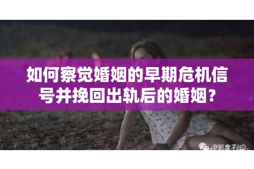 如何察觉婚姻的早期危机信号并挽回出轨后的婚姻？