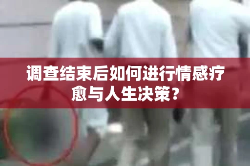 调查结束后如何进行情感疗愈与人生决策？