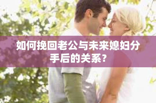 如何挽回老公与未来媳妇分手后的关系？