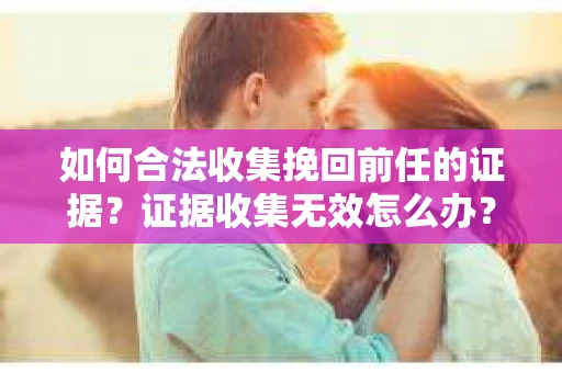 如何合法收集挽回前任的证据?证据收集无效怎么办? 如何合法收集挽回前任的证据?证据收集无效怎么办?