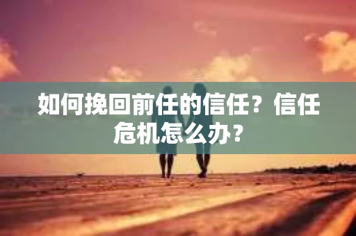 如何挽回前任的信任？信任危机怎么办？