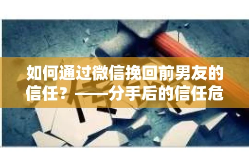 如何通过微信挽回前男友的信任？——分手后的信任危机解决方案